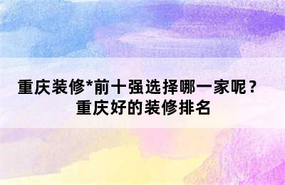 重庆装修*前十强选择哪一家呢？ 重庆好的装修排名